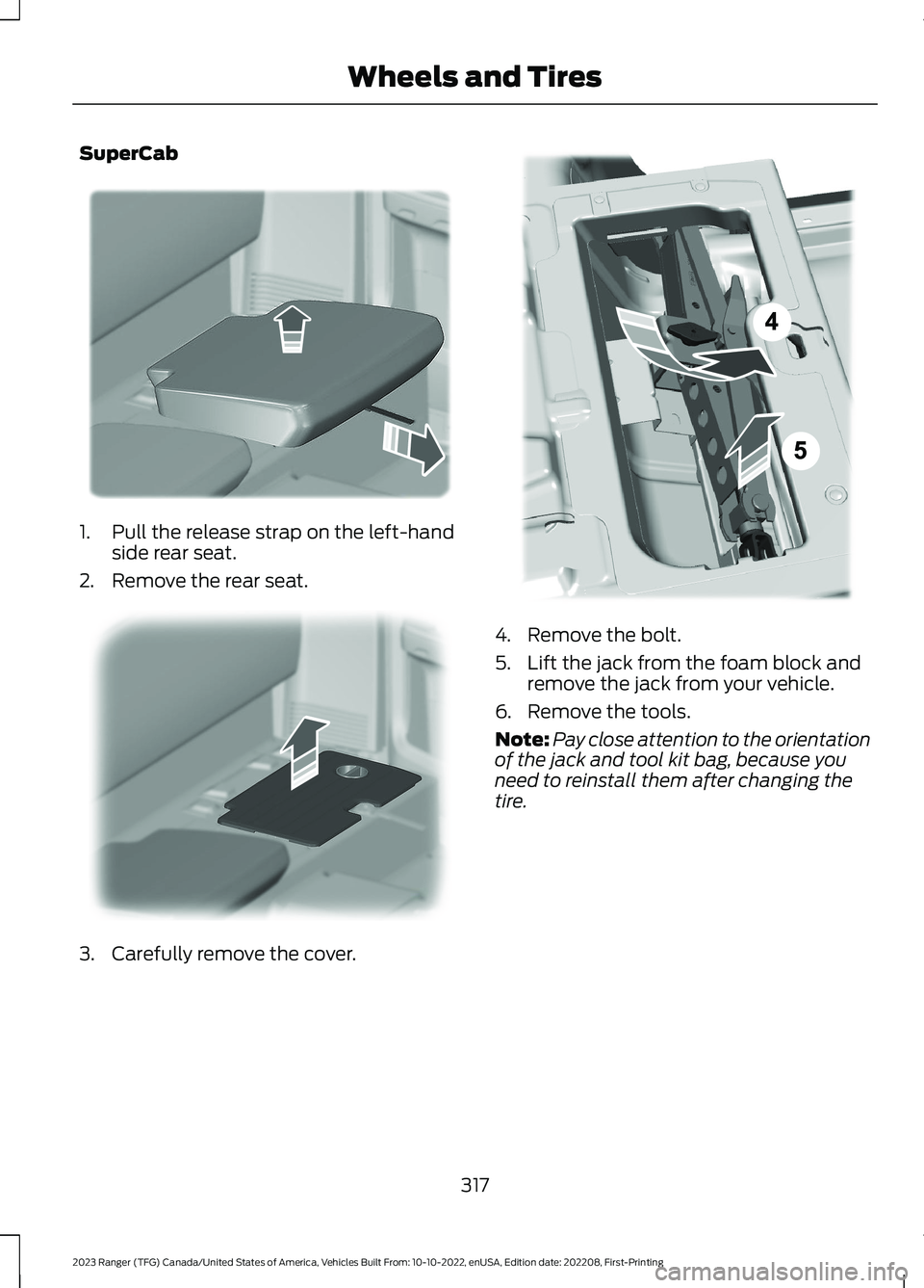FORD RANGER 2023 Owners Manual SuperCab
1.Pull the release strap on the left-handside rear seat.
2.Remove the rear seat.
3.Carefully remove the cover.
4.Remove the bolt.
5.Lift the jack from the foam block andremove the jack from y FORD RANGER 2023 Owners Manual SuperCab
1.Pull the release strap on the left-handside rear seat.
2.Remove the rear seat.
3.Carefully remove the cover.
4.Remove the bolt.
5.Lift the jack from the foam block andremove the jack from y