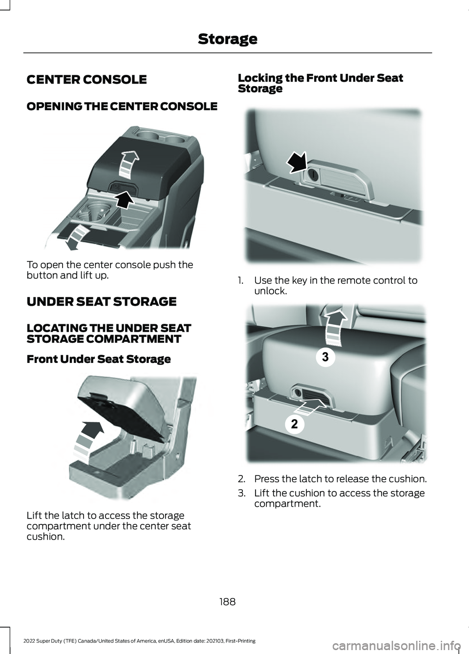 FORD SUPER DUTY 2022 Owners Manual CENTER CONSOLE
OPENING THE CENTER CONSOLE
To open the center console push the
button and lift up.
UNDER SEAT STORAGE
LOCATING THE UNDER SEAT
STORAGE COMPARTMENT
Front Under Seat Storage
Lift the latch FORD SUPER DUTY 2022 Owners Manual CENTER CONSOLE
OPENING THE CENTER CONSOLE
To open the center console push the
button and lift up.
UNDER SEAT STORAGE
LOCATING THE UNDER SEAT
STORAGE COMPARTMENT
Front Under Seat Storage
Lift the latch