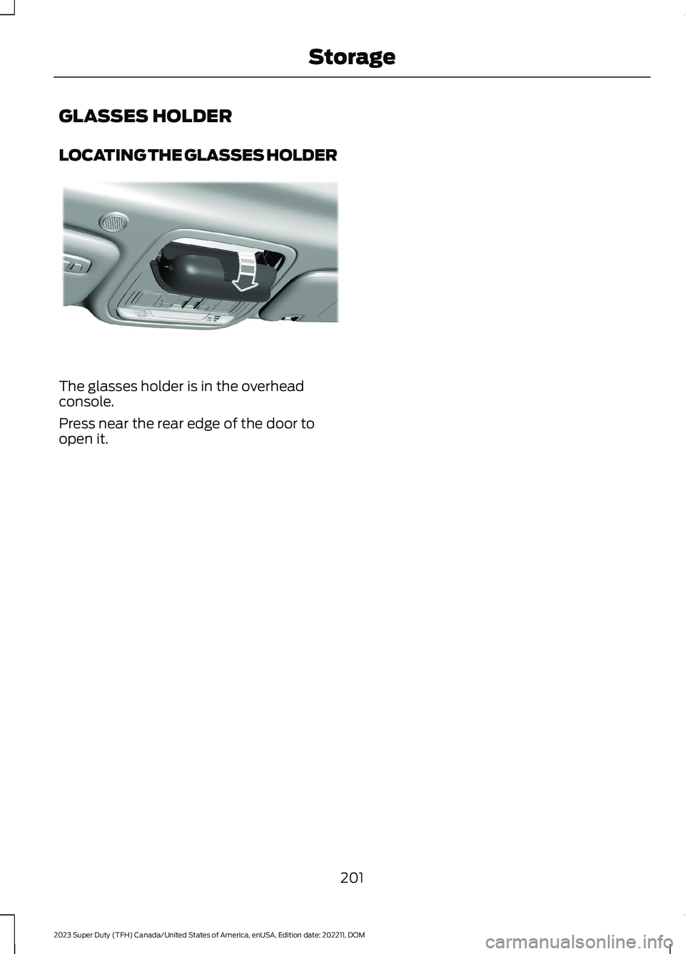 FORD SUPER DUTY 2023 Owners Manual GLASSES HOLDER
LOCATING THE GLASSES HOLDER
The glasses holder is in the overheadconsole.
Press near the rear edge of the door toopen it.
201
2023 Super Duty (TFH) Canada/United States of America, enUS FORD SUPER DUTY 2023 Owners Manual GLASSES HOLDER
LOCATING THE GLASSES HOLDER
The glasses holder is in the overheadconsole.
Press near the rear edge of the door toopen it.
201
2023 Super Duty (TFH) Canada/United States of America, enUS