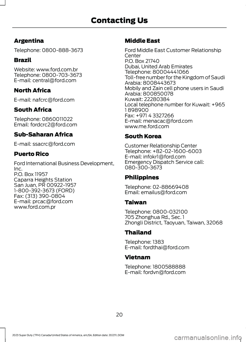 FORD SUPER DUTY 2023 Owners Manual Argentina
Telephone: 0800-888-3673
Brazil
Website: www.ford.com.brTelephone: 0800-703-3673E-mail: central@ford.com
North Africa
E-mail: nafcrc@ford.com
South Africa
Telephone: 0860011022Email: fordcrc FORD SUPER DUTY 2023 Owners Manual Argentina
Telephone: 0800-888-3673
Brazil
Website: www.ford.com.brTelephone: 0800-703-3673E-mail: central@ford.com
North Africa
E-mail: nafcrc@ford.com
South Africa
Telephone: 0860011022Email: fordcrc