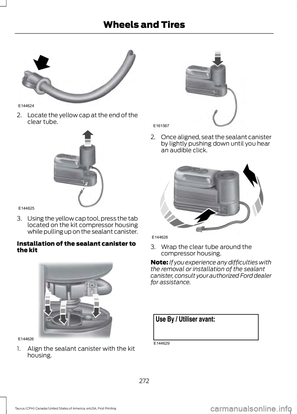 FORD TAURUS 2017 Owners Manual 2.Locate the yellow cap at the end of theclear tube.
3.Using the yellow cap tool, press the tablocated on the kit compressor housingwhile pulling up on the sealant canister.
Installation of the sealan FORD TAURUS 2017 Owners Manual 2.Locate the yellow cap at the end of theclear tube.
3.Using the yellow cap tool, press the tablocated on the kit compressor housingwhile pulling up on the sealant canister.
Installation of the sealan