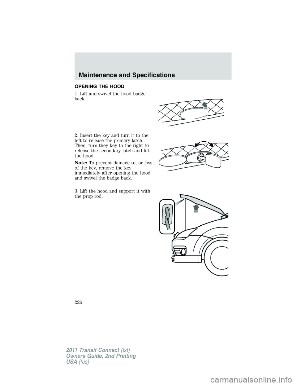 FORD TRANSIT 2011 Owners Manual OPENING THE HOOD
1. Lift and swivel the hood badge
back.
2. Insert the key and turn it to the
left to release the primary latch.
Then, turn they key to the right to
release the secondary latch and lif FORD TRANSIT 2011 Owners Manual OPENING THE HOOD
1. Lift and swivel the hood badge
back.
2. Insert the key and turn it to the
left to release the primary latch.
Then, turn they key to the right to
release the secondary latch and lif