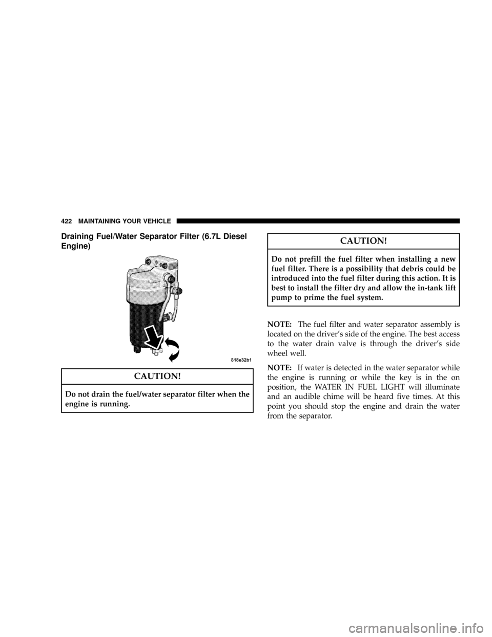 DODGE RAM 3500 DIESEL 2008 3.G Owners Manual Draining Fuel/Water Separator Filter (6.7L Diesel
Engine)
CAUTION!
Do not drain the fuel/water separator filter when the
engine is running.
CAUTION!
Do not prefill the fuel filter when installing a ne DODGE RAM 3500 DIESEL 2008 3.G Owners Manual Draining Fuel/Water Separator Filter (6.7L Diesel
Engine)
CAUTION!
Do not drain the fuel/water separator filter when the
engine is running.
CAUTION!
Do not prefill the fuel filter when installing a ne