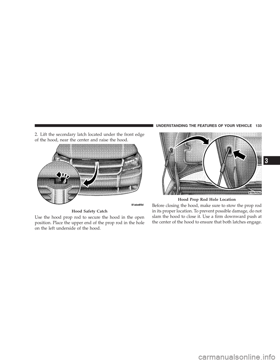 DODGE AVENGER 2009 2.G Owners Manual 2. Lift the secondary latch located under the front edge
of the hood, near the center and raise the hood.
Use the hood prop rod to secure the hood in the open
position. Place the upper end of the prop