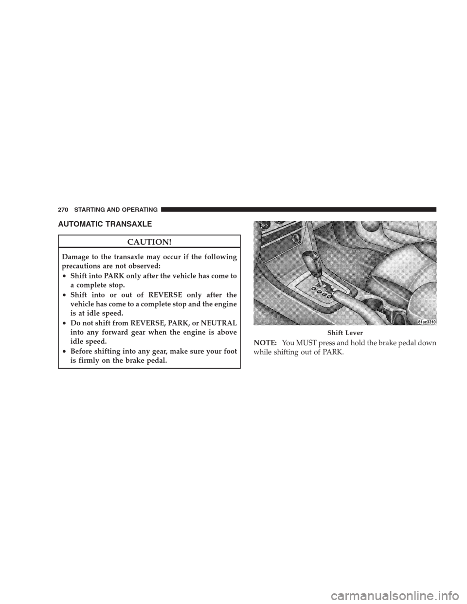 DODGE AVENGER 2009 2.G Owners Guide AUTOMATIC TRANSAXLE
CAUTION!
Damage to the transaxle may occur if the following
precautions are not observed:
•Shift into PARK only after the vehicle has come to
a complete stop.
•Shift into or ou