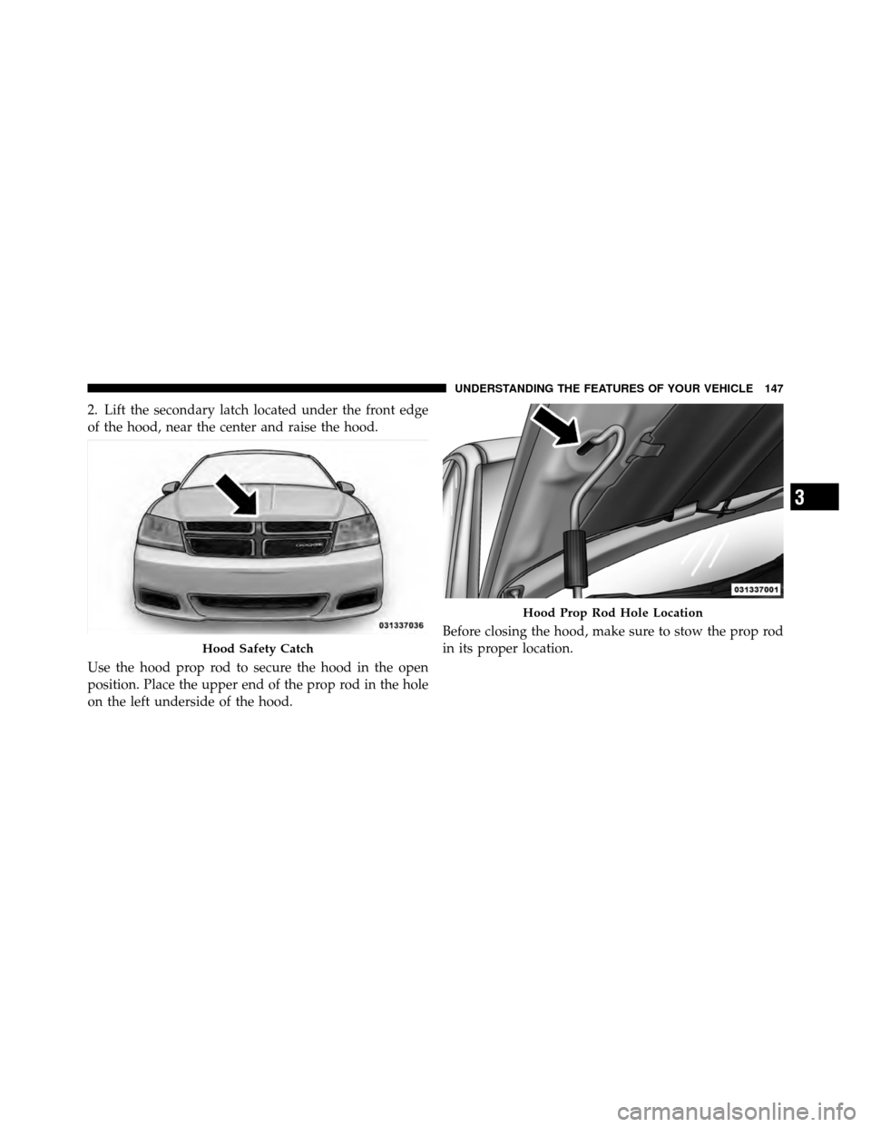 DODGE AVENGER 2011 2.G Owners Manual 2. Lift the secondary latch located under the front edge
of the hood, near the center and raise the hood.
Use the hood prop rod to secure the hood in the open
position. Place the upper end of the prop