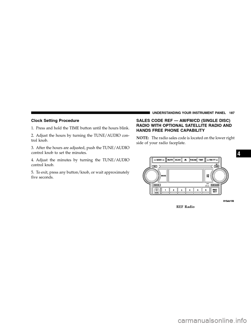 DODGE CALIBER 2008 1.G Owners Manual Clock Setting Procedure
1. Press and hold the TIME button until the hours blink.
2. Adjust the hours by turning the TUNE/AUDIO con-
trol knob.
3. After the hours are adjusted, push the TUNE/AUDIO
cont