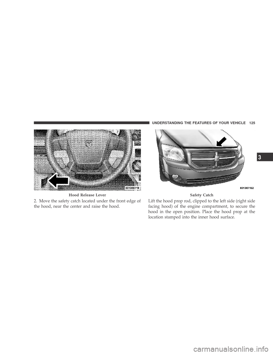 DODGE CALIBER 2009 1.G Owners Manual 2. Move the safety catch located under the front edge of
the hood, near the center and raise the hood.Lift the hood prop rod, clipped to the left side (right side
facing hood) of the engine compartmen