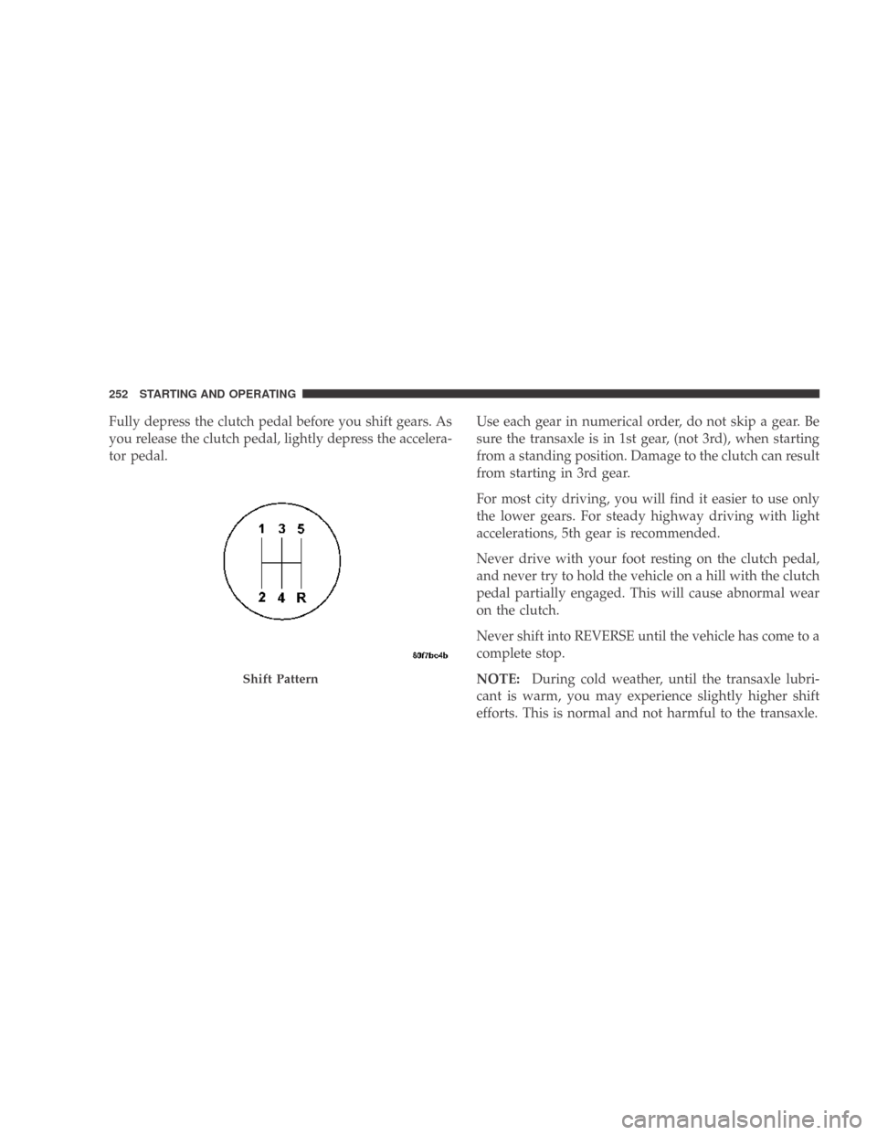 DODGE CALIBER 2009 1.G Owners Manual Fully depress the clutch pedal before you shift gears. As
you release the clutch pedal, lightly depress the accelera-
tor pedal.Use each gear in numerical order, do not skip a gear. Be
sure the transa