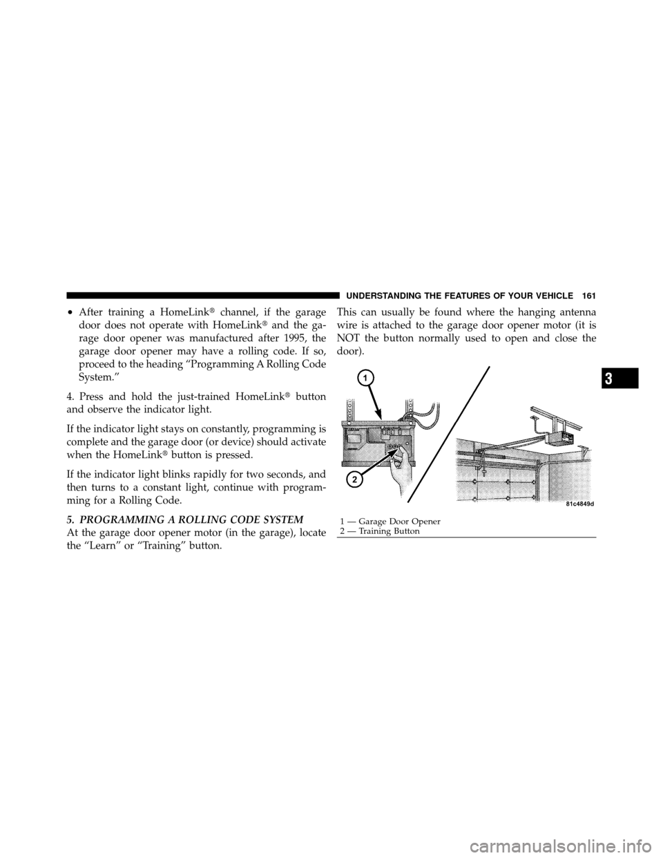 DODGE CALIBER 2010 1.G Owners Manual •After training a HomeLinkchannel, if the garage
door does not operate with HomeLink and the ga-
rage door opener was manufactured after 1995, the
garage door opener may have a rolling code. If so