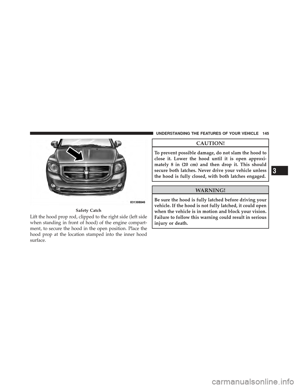 DODGE CALIBER 2011 1.G Owners Manual Lift the hood prop rod, clipped to the right side (left side
when standing in front of hood) of the engine compart-
ment, to secure the hood in the open position. Place the
hood prop at the location s