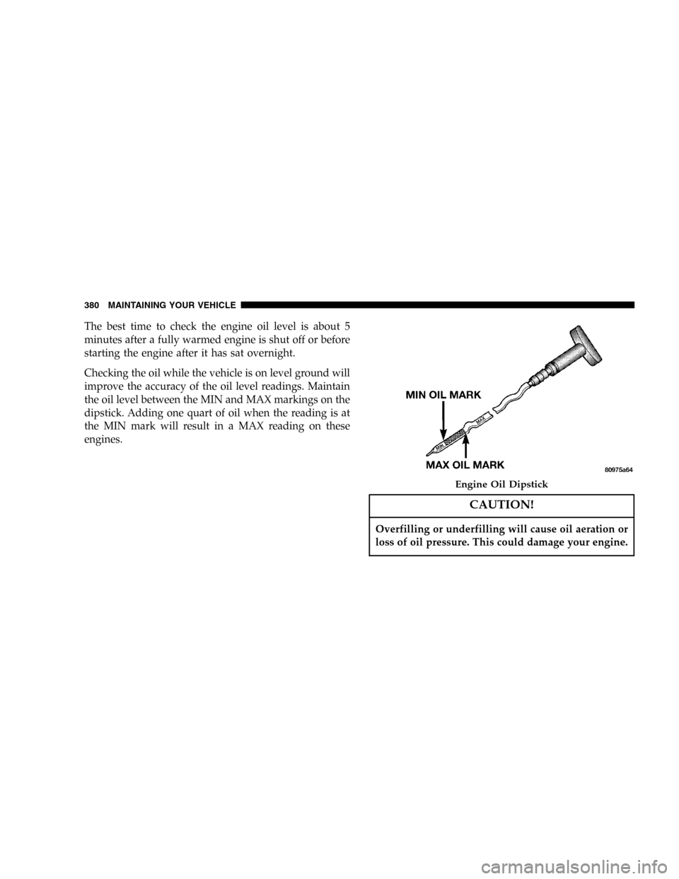 DODGE CARAVAN 2005 4.G User Guide The best time to check the engine oil level is about 5
minutes after a fully warmed engine is shut off or before
starting the engine after it has sat overnight.
Checking the oil while the vehicle is o