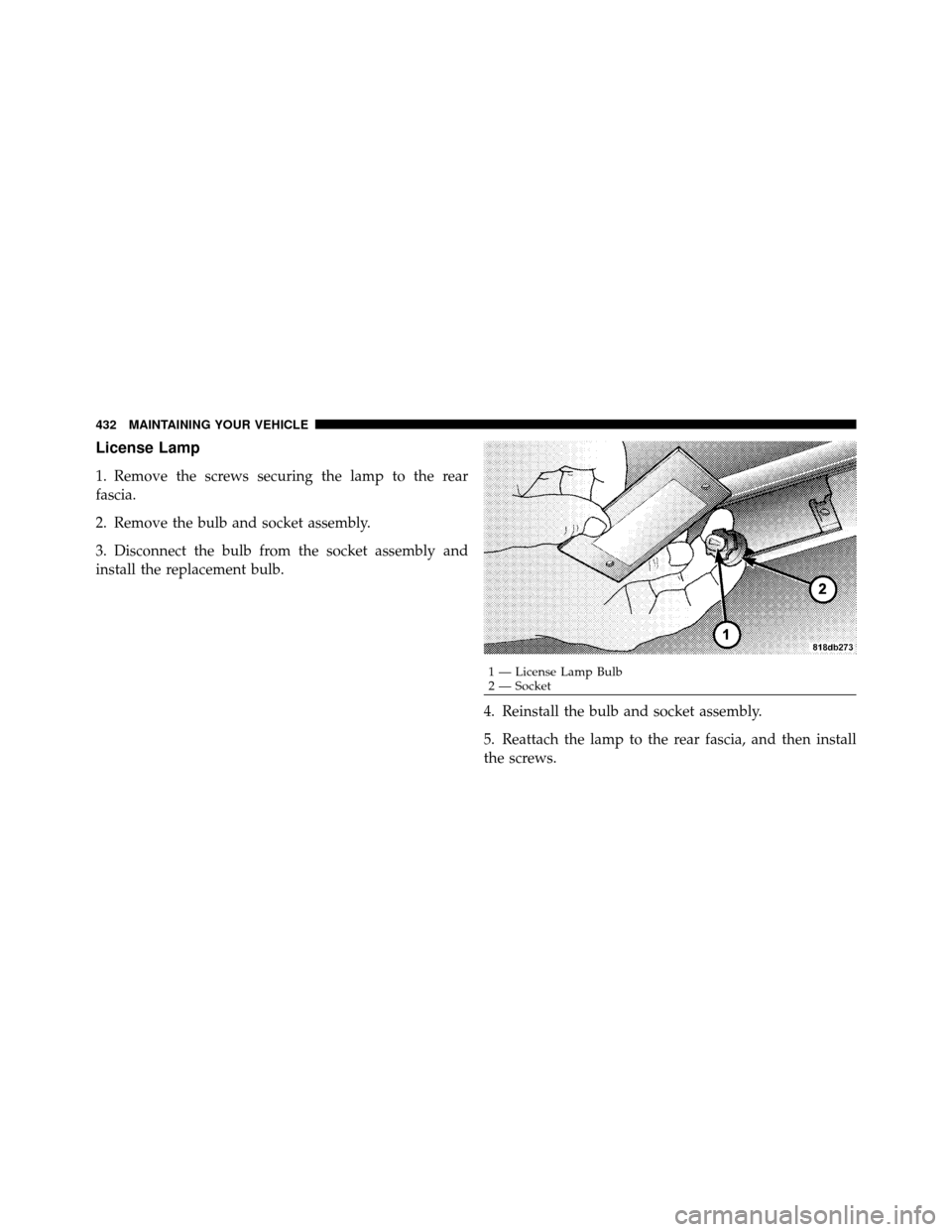 DODGE CHALLENGER 2011 3.G Owners Manual License Lamp
1. Remove the screws securing the lamp to the rear
fascia.
2. Remove the bulb and socket assembly.
3. Disconnect the bulb from the socket assembly and
install the replacement bulb.4. Rein