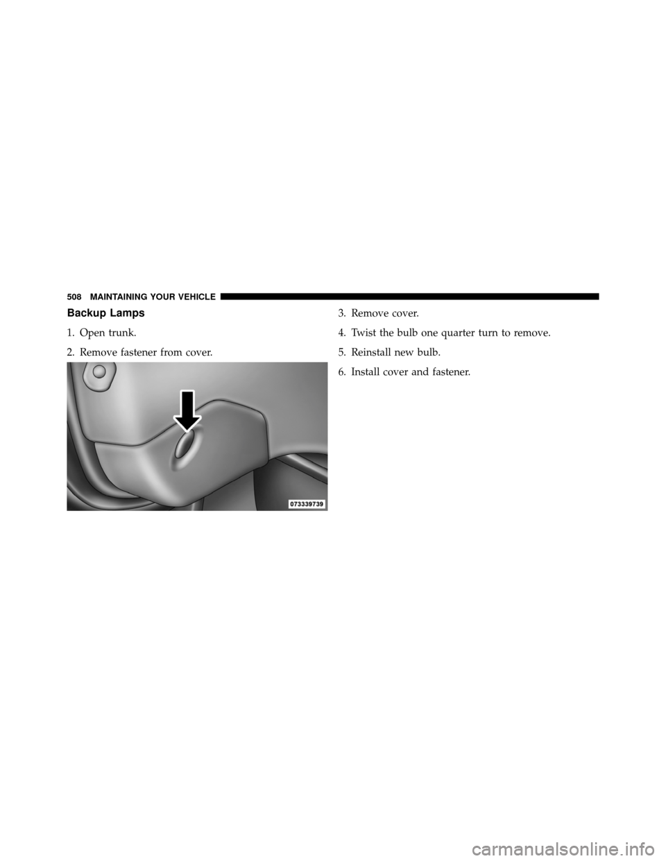 DODGE CHARGER 2011 7.G User Guide Backup Lamps
1. Open trunk.
2. Remove fastener from cover.3. Remove cover.
4. Twist the bulb one quarter turn to remove.
5. Reinstall new bulb.
6. Install cover and fastener.
508 MAINTAINING YOUR VEHI DODGE CHARGER 2011 7.G User Guide Backup Lamps
1. Open trunk.
2. Remove fastener from cover.3. Remove cover.
4. Twist the bulb one quarter turn to remove.
5. Reinstall new bulb.
6. Install cover and fastener.
508 MAINTAINING YOUR VEHI