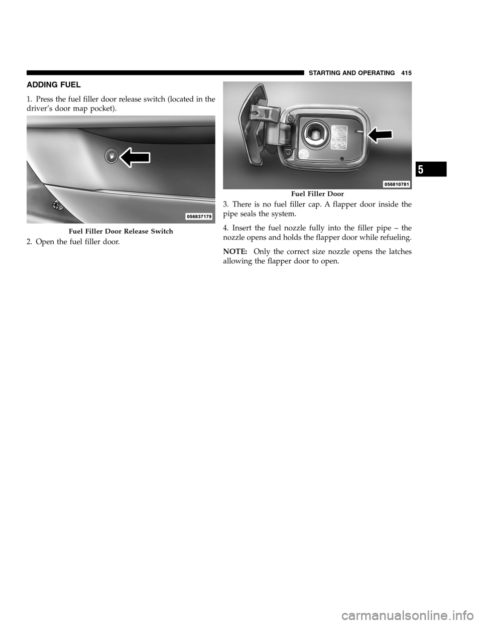 DODGE CHARGER SRT 2012 7.G Owners Manual ADDING FUEL
1. Press the fuel filler door release switch (located in the
driver’s door map pocket).
2. Open the fuel filler door.3. There is no fuel filler cap. A flapper door inside the
pipe seals DODGE CHARGER SRT 2012 7.G Owners Manual ADDING FUEL
1. Press the fuel filler door release switch (located in the
driver’s door map pocket).
2. Open the fuel filler door.3. There is no fuel filler cap. A flapper door inside the
pipe seals