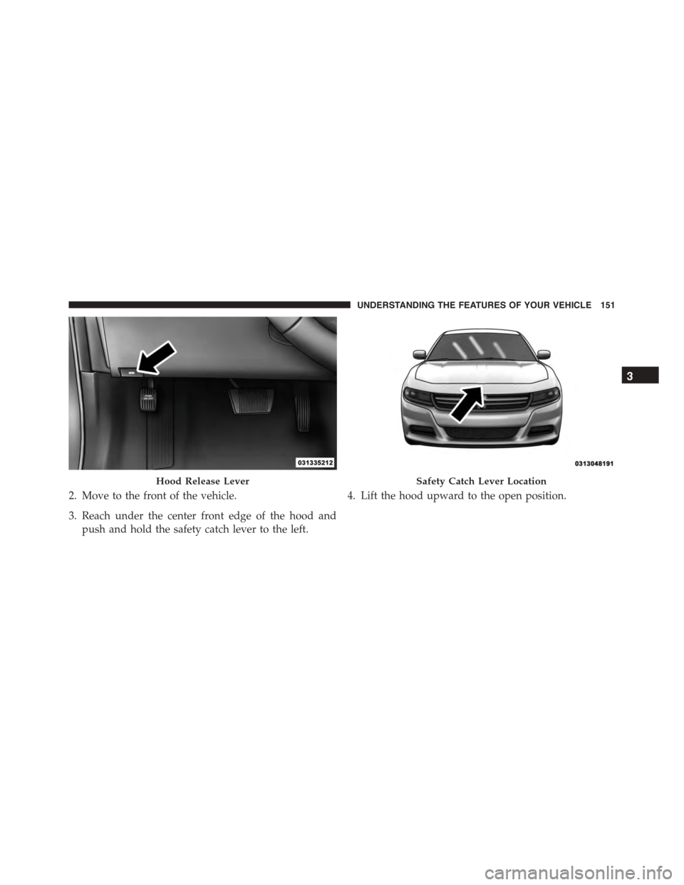 DODGE CHARGER 2015 7.G Owners Manual 2. Move to the front of the vehicle.
3. Reach under the center front edge of the hood and
push and hold the safety catch lever to the left.
4. Lift the hood upward to the open position.
Hood Release L DODGE CHARGER 2015 7.G Owners Manual 2. Move to the front of the vehicle.
3. Reach under the center front edge of the hood and
push and hold the safety catch lever to the left.
4. Lift the hood upward to the open position.
Hood Release L