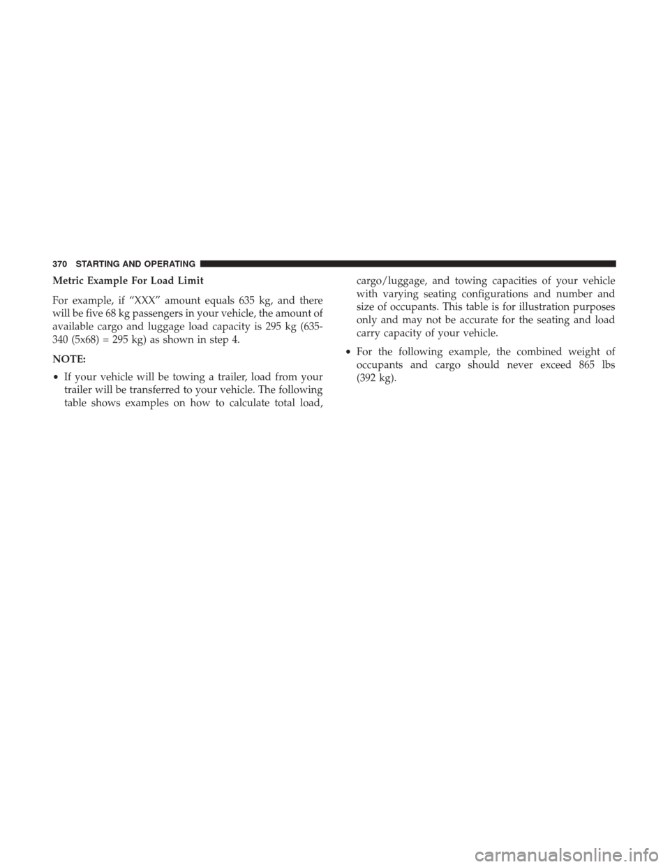 DODGE CHARGER 2017 7.G Owners Manual Metric Example For Load Limit
For example, if “XXX” amount equals 635 kg, and there
will be five 68 kg passengers in your vehicle, the amount of
available cargo and luggage load capacity is 295 kg DODGE CHARGER 2017 7.G Owners Manual Metric Example For Load Limit
For example, if “XXX” amount equals 635 kg, and there
will be five 68 kg passengers in your vehicle, the amount of
available cargo and luggage load capacity is 295 kg