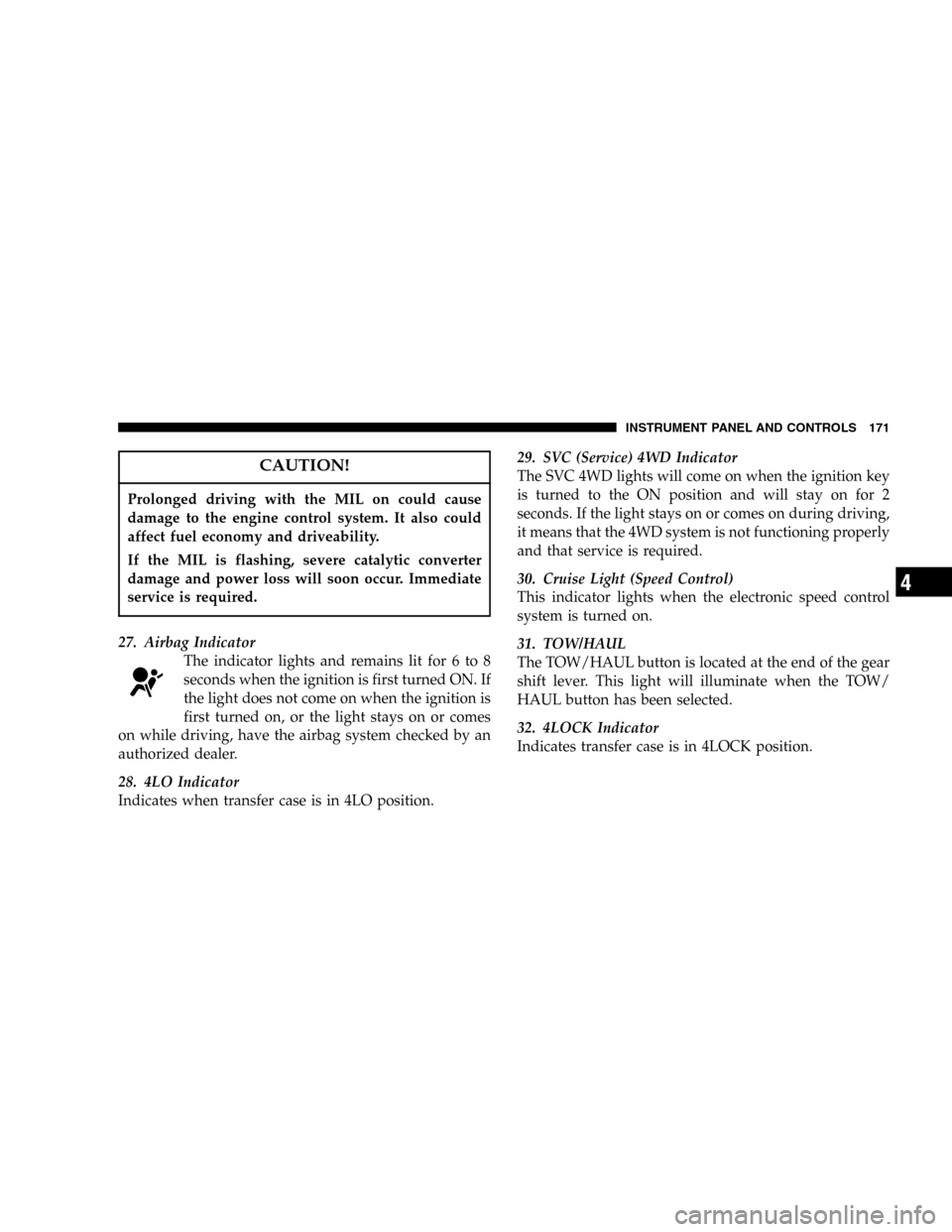 DODGE DURANGO 2005 2.G Owners Manual CAUTION!
Prolonged driving with the MIL on could cause
damage to the engine control system. It also could
affect fuel economy and driveability.
If the MIL is flashing, severe catalytic converter
damag