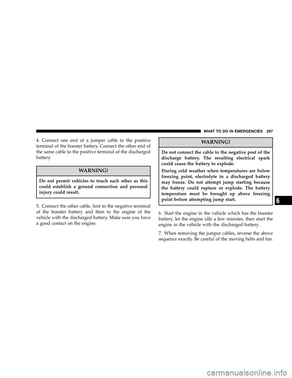 DODGE DURANGO 2005 2.G Owners Manual 4. Connect one end of a jumper cable to the positive
terminal of the booster battery. Connect the other end of
the same cable to the positive terminal of the discharged
battery.
WARNING!
Do not permit