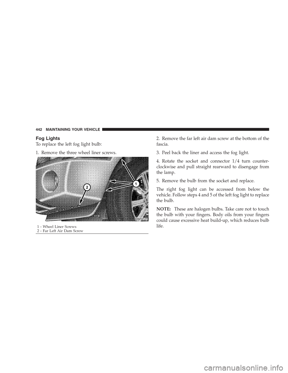 DODGE DURANGO 2009 2.G Owners Manual Fog Lights
To replace the left fog light bulb:
1. Remove the three wheel liner screws.2. Remove the far left air dam screw at the bottom of the
fascia.
3. Peel back the liner and access the fog light.