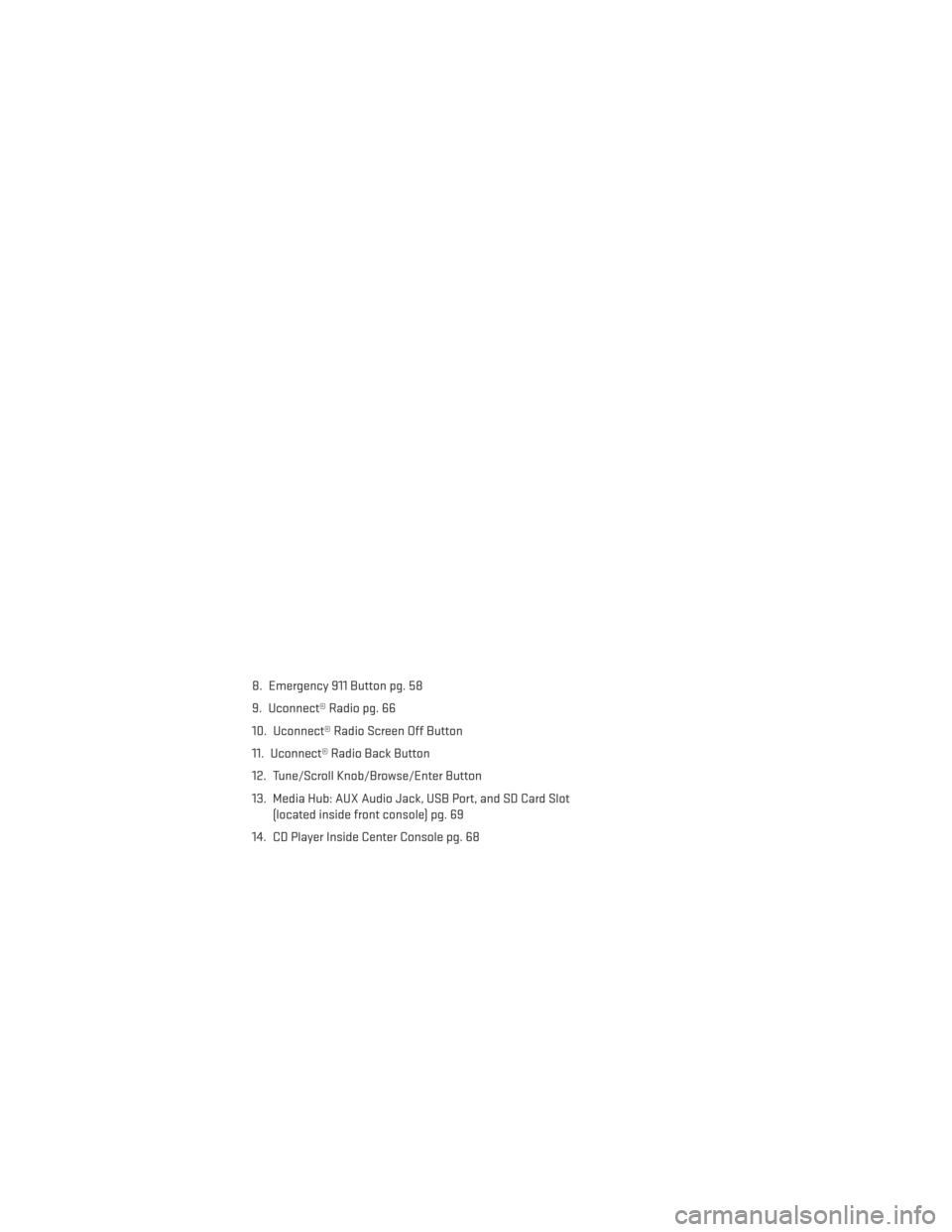 DODGE DURANGO 2014 3.G User Guide 8. Emergency 911 Button pg. 58
9. Uconnect® Radio pg. 66
10. Uconnect® Radio Screen Off Button
11. Uconnect® Radio Back Button
12. Tune/Scroll Knob/Browse/Enter Button
13. Media Hub: AUX Audio Jack DODGE DURANGO 2014 3.G User Guide 8. Emergency 911 Button pg. 58
9. Uconnect® Radio pg. 66
10. Uconnect® Radio Screen Off Button
11. Uconnect® Radio Back Button
12. Tune/Scroll Knob/Browse/Enter Button
13. Media Hub: AUX Audio Jack