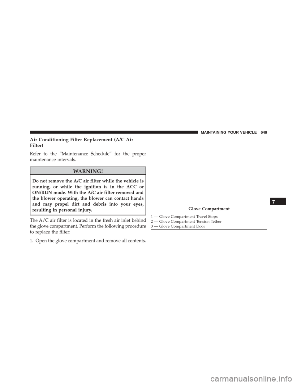 DODGE DURANGO 2016 3.G Owners Manual Air Conditioning Filter Replacement (A/C Air
Filter)
Refer to the “Maintenance Schedule” for the proper
maintenance intervals.
WARNING!
Do not remove the A/C air filter while the vehicle is
runnin