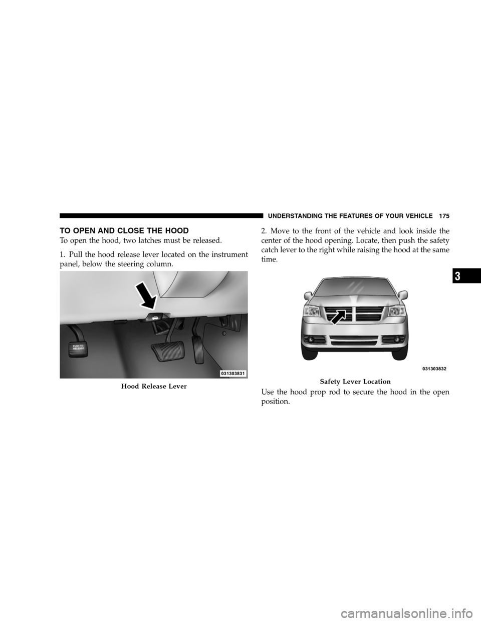 DODGE GRAND CARAVAN 2009 5.G Owners Manual TO OPEN AND CLOSE THE HOODTo open the hood, two latches must be released.
1. Pull the hood release lever located on the instrument
panel, below the steering column.
2. Move to the front of the vehicle DODGE GRAND CARAVAN 2009 5.G Owners Manual TO OPEN AND CLOSE THE HOODTo open the hood, two latches must be released.
1. Pull the hood release lever located on the instrument
panel, below the steering column.
2. Move to the front of the vehicle