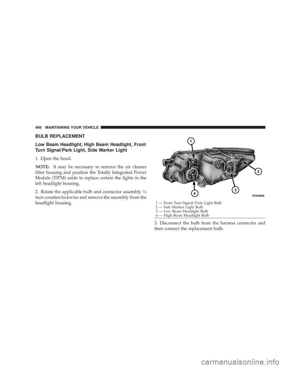 DODGE JOURNEY 2009 1.G Owners Manual BULB REPLACEMENT
Low Beam Headlight, High Beam Headlight, Front
Turn Signal/Park Light, Side Marker Light
1. Open the hood.
NOTE:It may be necessary to remove the air cleaner
filter housing and positi