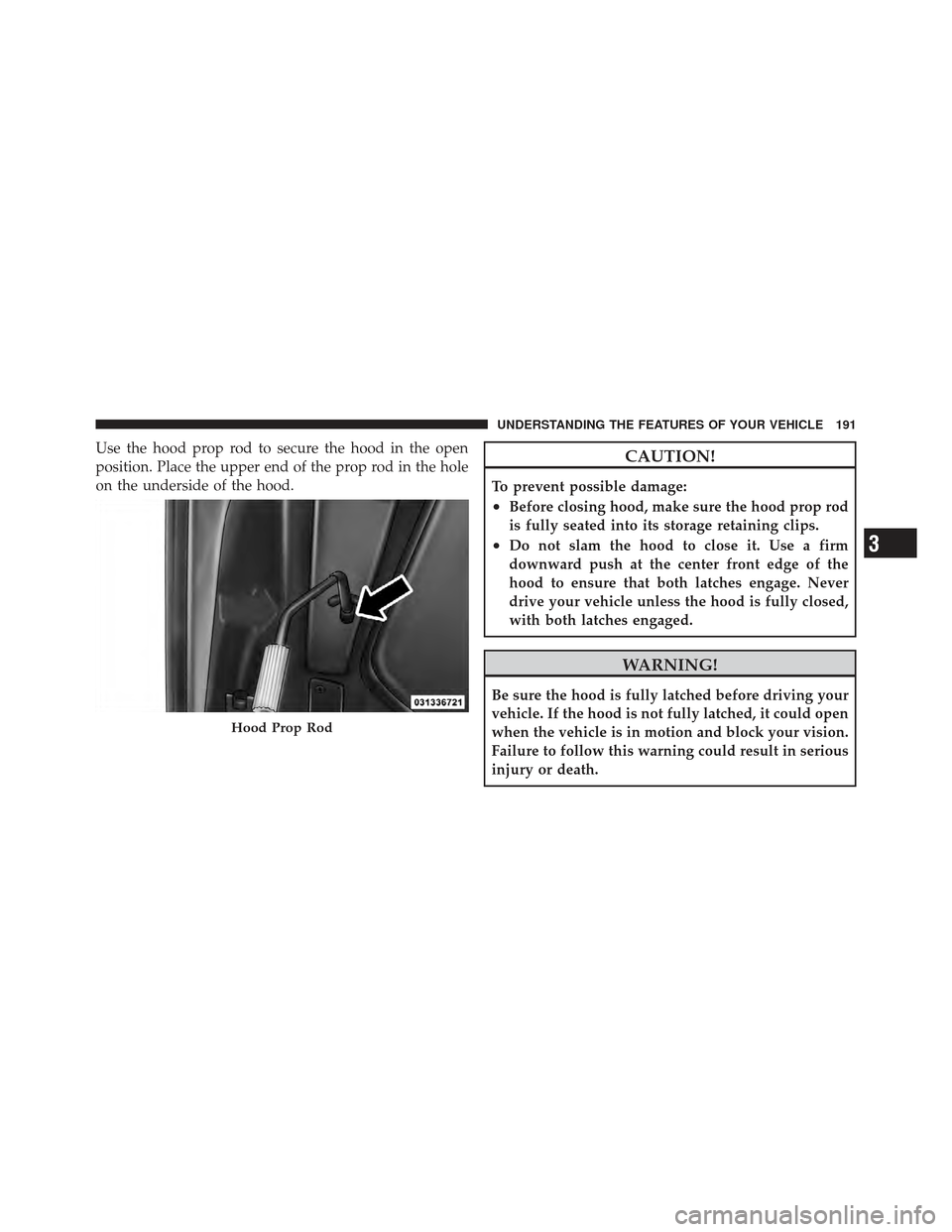 DODGE JOURNEY 2011 1.G Owners Manual Use the hood prop rod to secure the hood in the open
position. Place the upper end of the prop rod in the hole
on the underside of the hood.CAUTION!
To prevent possible damage:
•Before closing hood,