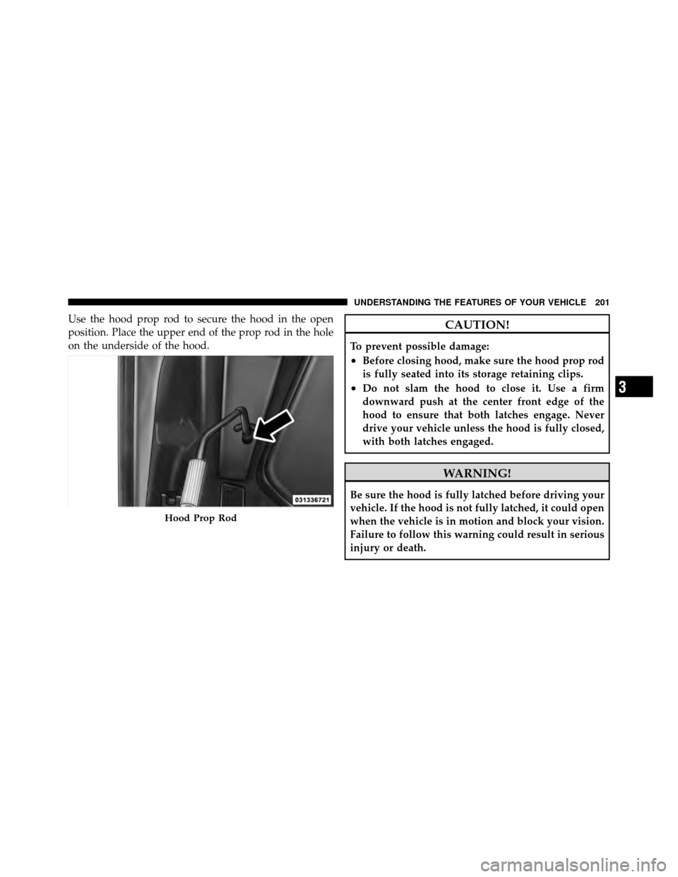 DODGE JOURNEY 2012 1.G Owners Manual Use the hood prop rod to secure the hood in the open
position. Place the upper end of the prop rod in the hole
on the underside of the hood.CAUTION!
To prevent possible damage:
•Before closing hood,