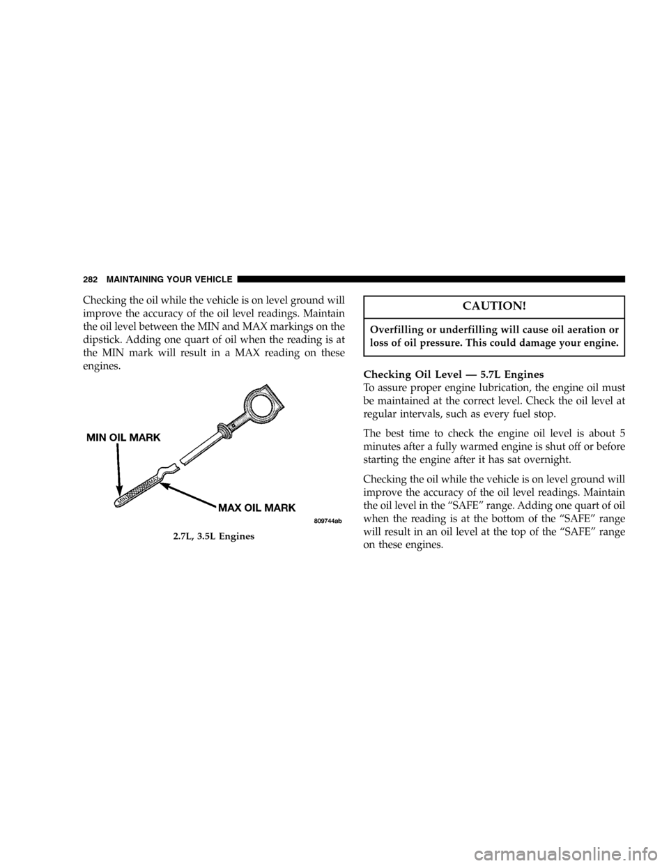 DODGE MAGNUM 2005 1.G Owners Manual Checking the oil while the vehicle is on level ground will
improve the accuracy of the oil level readings. Maintain
the oil level between the MIN and MAX markings on the
dipstick. Adding one quart of 