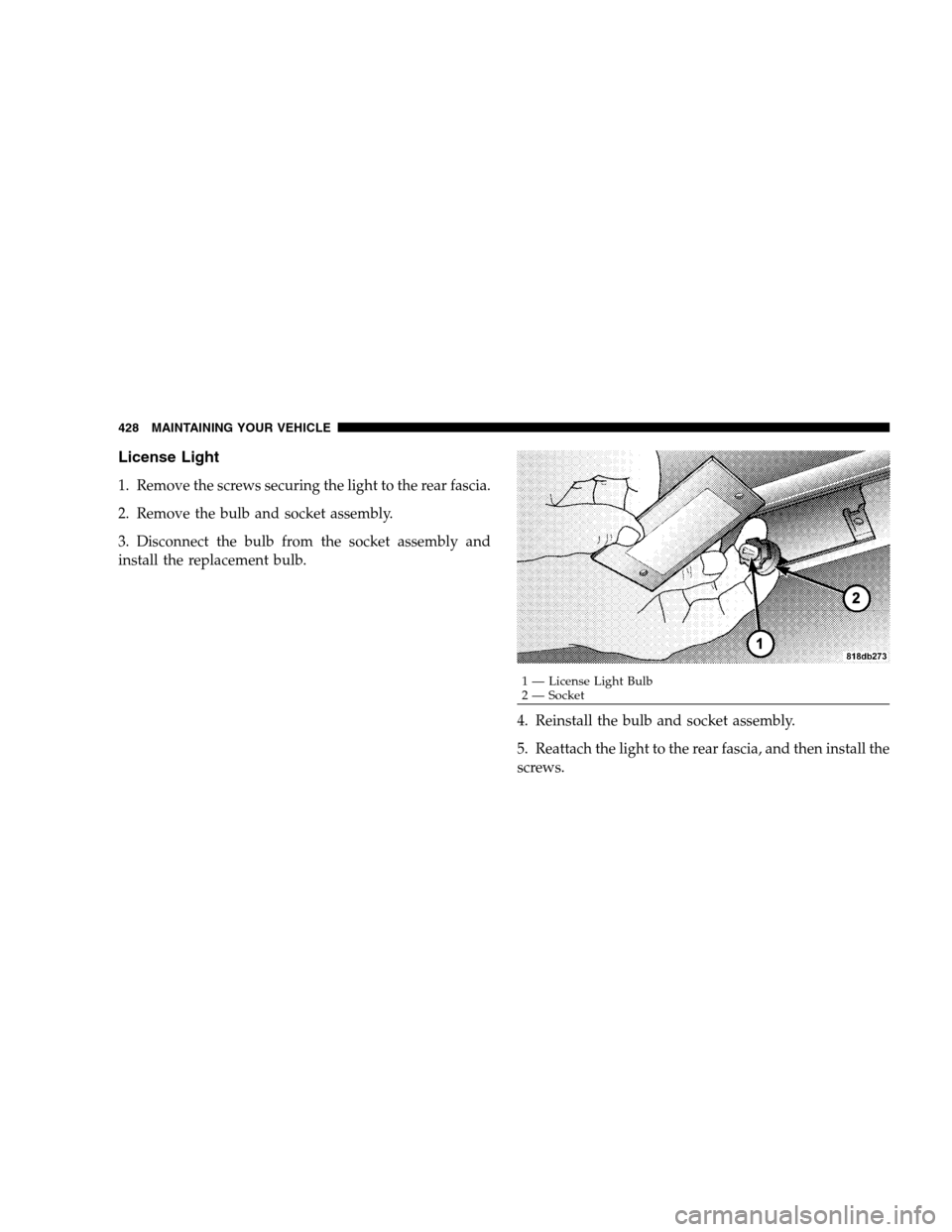 DODGE MAGNUM SRT 2008 1.G Owners Manual License Light
1. Remove the screws securing the light to the rear fascia.
2. Remove the bulb and socket assembly.
3. Disconnect the bulb from the socket assembly and
install the replacement bulb.
4. R