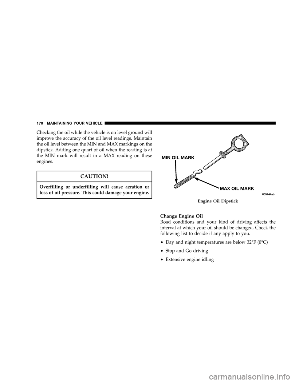 DODGE NEON 2005 2.G User Guide Checking the oil while the vehicle is on level ground will
improve the accuracy of the oil level readings. Maintain
the oil level between the MIN and MAX markings on the
dipstick. Adding one quart of 