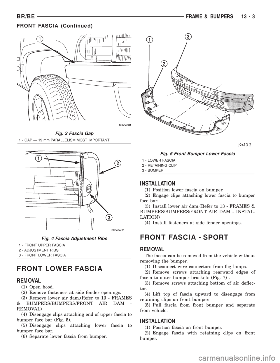 DODGE RAM 2002 Service Repair Manual FRONT LOWER FASCIA
REMOVAL
(1) Open hood.
(2) Remove fasteners at side fender openings.
(3) Remove lower air dam.(Refer to 13 - FRAMES
& BUMPERS/BUMPERS/FRONT AIR DAM -
REMOVAL)
(4) Disengage clips at DODGE RAM 2002 Service Repair Manual FRONT LOWER FASCIA
REMOVAL
(1) Open hood.
(2) Remove fasteners at side fender openings.
(3) Remove lower air dam.(Refer to 13 - FRAMES
& BUMPERS/BUMPERS/FRONT AIR DAM -
REMOVAL)
(4) Disengage clips at