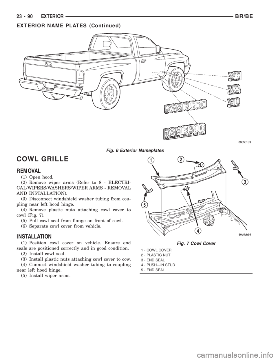 DODGE RAM 2002 Service Repair Manual COWL GRILLE
REMOVAL
(1) Open hood.
(2) Remove wiper arms (Refer to 8 - ELECTRI-
CAL/WIPERS/WASHERS/WIPER ARMS - REMOVAL
AND INSTALLATION).
(3) Disconnect windshield washer tubing from cou-
pling near DODGE RAM 2002 Service Repair Manual COWL GRILLE
REMOVAL
(1) Open hood.
(2) Remove wiper arms (Refer to 8 - ELECTRI-
CAL/WIPERS/WASHERS/WIPER ARMS - REMOVAL
AND INSTALLATION).
(3) Disconnect windshield washer tubing from cou-
pling near