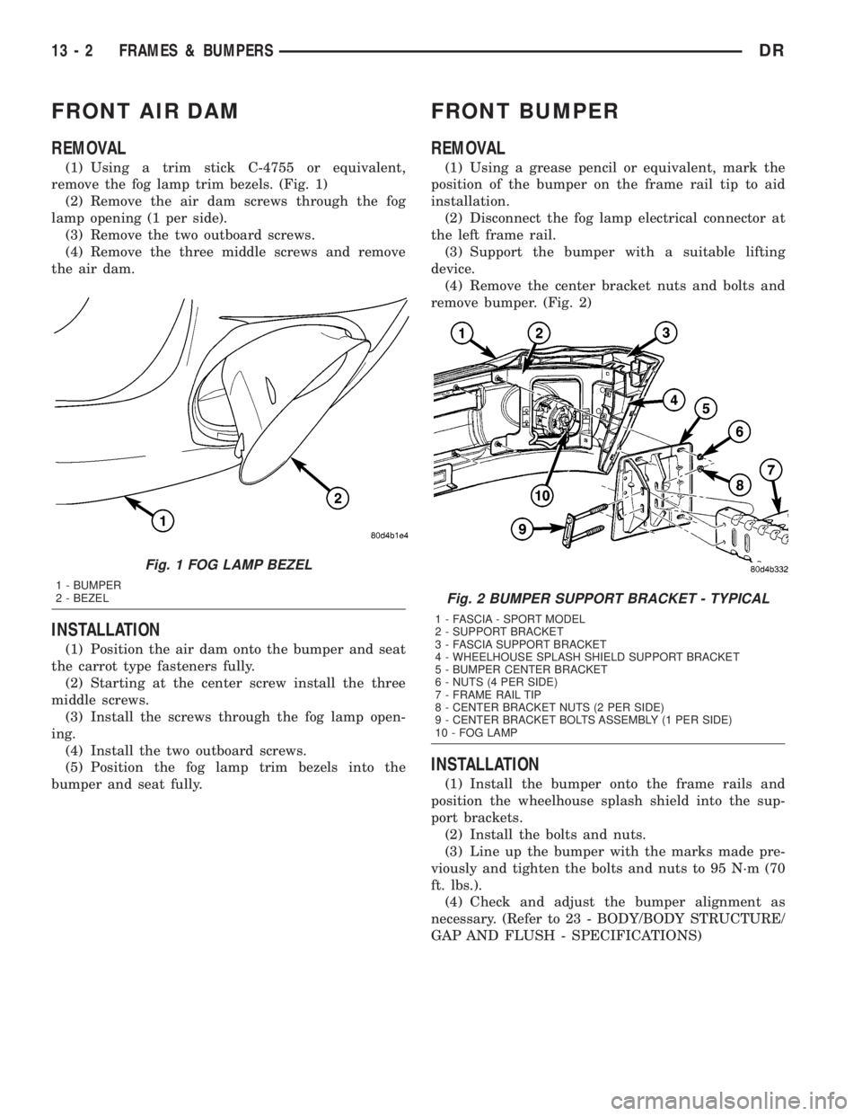 DODGE RAM 2003 Service Repair Manual FRONT AIR DAM
REMOVAL
(1) Using a trim stick C-4755 or equivalent,
remove the fog lamp trim bezels. (Fig. 1)
(2) Remove the air dam screws through the fog
lamp opening (1 per side).
(3) Remove the two DODGE RAM 2003 Service Repair Manual FRONT AIR DAM
REMOVAL
(1) Using a trim stick C-4755 or equivalent,
remove the fog lamp trim bezels. (Fig. 1)
(2) Remove the air dam screws through the fog
lamp opening (1 per side).
(3) Remove the two
