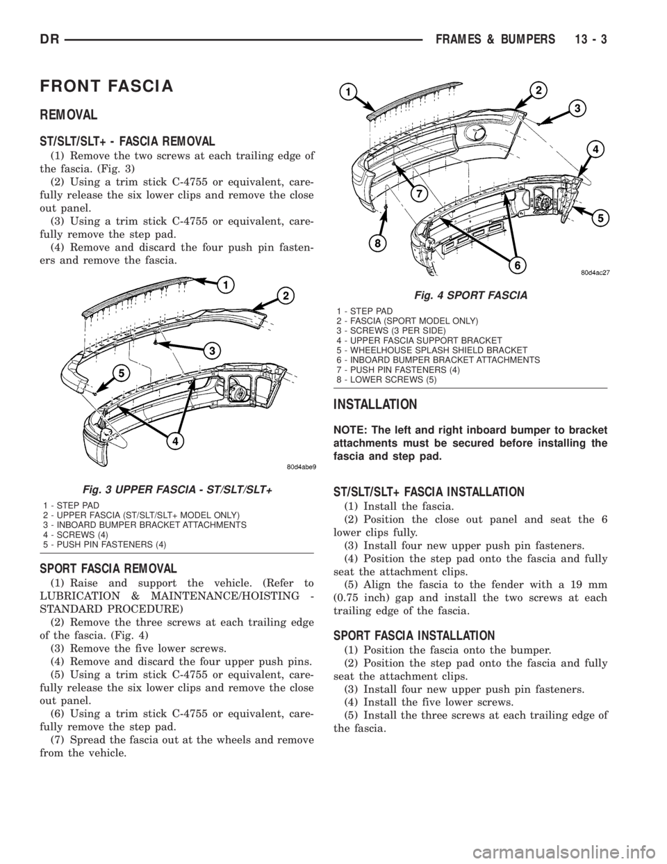 DODGE RAM 2003 Service Repair Manual FRONT FASCIA
REMOVAL
ST/SLT/SLT+ - FASCIA REMOVAL
(1) Remove the two screws at each trailing edge of
the fascia. (Fig. 3)
(2) Using a trim stick C-4755 or equivalent, care-
fully release the six lower DODGE RAM 2003 Service Repair Manual FRONT FASCIA
REMOVAL
ST/SLT/SLT+ - FASCIA REMOVAL
(1) Remove the two screws at each trailing edge of
the fascia. (Fig. 3)
(2) Using a trim stick C-4755 or equivalent, care-
fully release the six lower