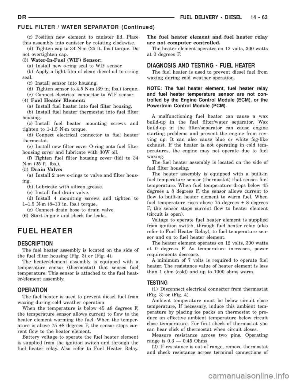 DODGE RAM 2003 Service Repair Manual (c) Position new element to canister lid. Place
this assembly into canister by rotating clockwise.
(d) Tighten cap to 34 N´m (25 ft. lbs.) torque. Do
not overtighten cap.
(3)Water-In-Fuel (WIF) Senso DODGE RAM 2003 Service Repair Manual (c) Position new element to canister lid. Place
this assembly into canister by rotating clockwise.
(d) Tighten cap to 34 N´m (25 ft. lbs.) torque. Do
not overtighten cap.
(3)Water-In-Fuel (WIF) Senso