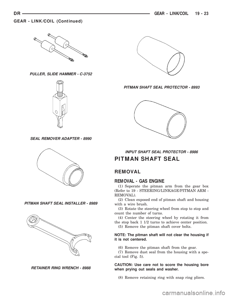 DODGE RAM 2003  Service Repair Manual PITMAN SHAFT SEAL
REMOVAL
REMOVAL - GAS ENGINE
(1) Seperate the pitman arm from the gear box
(Refer to 19 - STEERING/LINKAGE/PITMAN ARM -
REMOVAL).
(2) Clean exposed end of pitman shaft and housing
wi