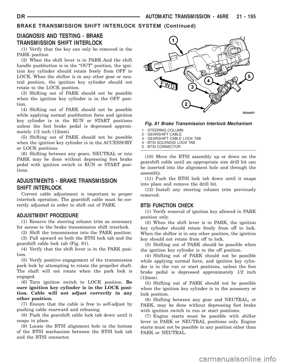 DODGE RAM 2003 Service Repair Manual DIAGNOSIS AND TESTING - BRAKE
TRANSMISSION SHIFT INTERLOCK
(1) Verify that the key can only be removed in the
PARK position
(2) When the shift lever is in PARK And the shift
handle pushbutton is in th DODGE RAM 2003 Service Repair Manual DIAGNOSIS AND TESTING - BRAKE
TRANSMISSION SHIFT INTERLOCK
(1) Verify that the key can only be removed in the
PARK position
(2) When the shift lever is in PARK And the shift
handle pushbutton is in th