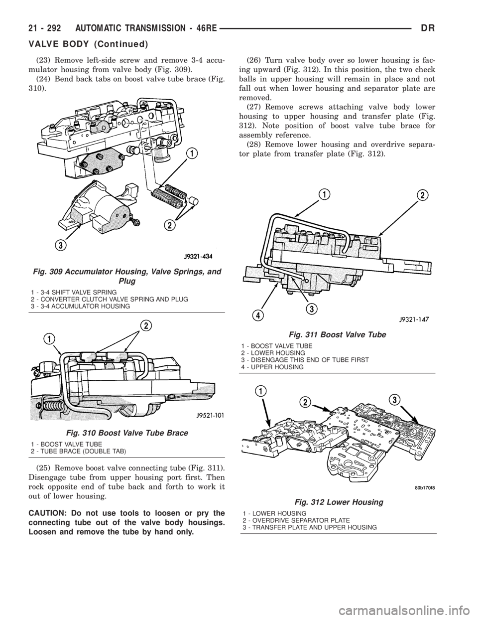 DODGE RAM 2003 Service Repair Manual (23) Remove left-side screw and remove 3-4 accu-
mulator housing from valve body (Fig. 309).
(24) Bend back tabs on boost valve tube brace (Fig.
310).
(25) Remove boost valve connecting tube (Fig. 311 DODGE RAM 2003 Service Repair Manual (23) Remove left-side screw and remove 3-4 accu-
mulator housing from valve body (Fig. 309).
(24) Bend back tabs on boost valve tube brace (Fig.
310).
(25) Remove boost valve connecting tube (Fig. 311