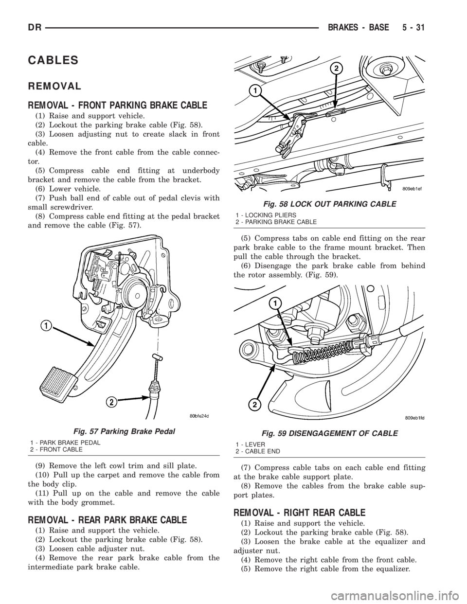 DODGE RAM 2003 Service Repair Manual CABLES
REMOVAL
REMOVAL - FRONT PARKING BRAKE CABLE
(1) Raise and support vehicle.
(2) Lockout the parking brake cable (Fig. 58).
(3) Loosen adjusting nut to create slack in front
cable.
(4) Remove the DODGE RAM 2003 Service Repair Manual CABLES
REMOVAL
REMOVAL - FRONT PARKING BRAKE CABLE
(1) Raise and support vehicle.
(2) Lockout the parking brake cable (Fig. 58).
(3) Loosen adjusting nut to create slack in front
cable.
(4) Remove the