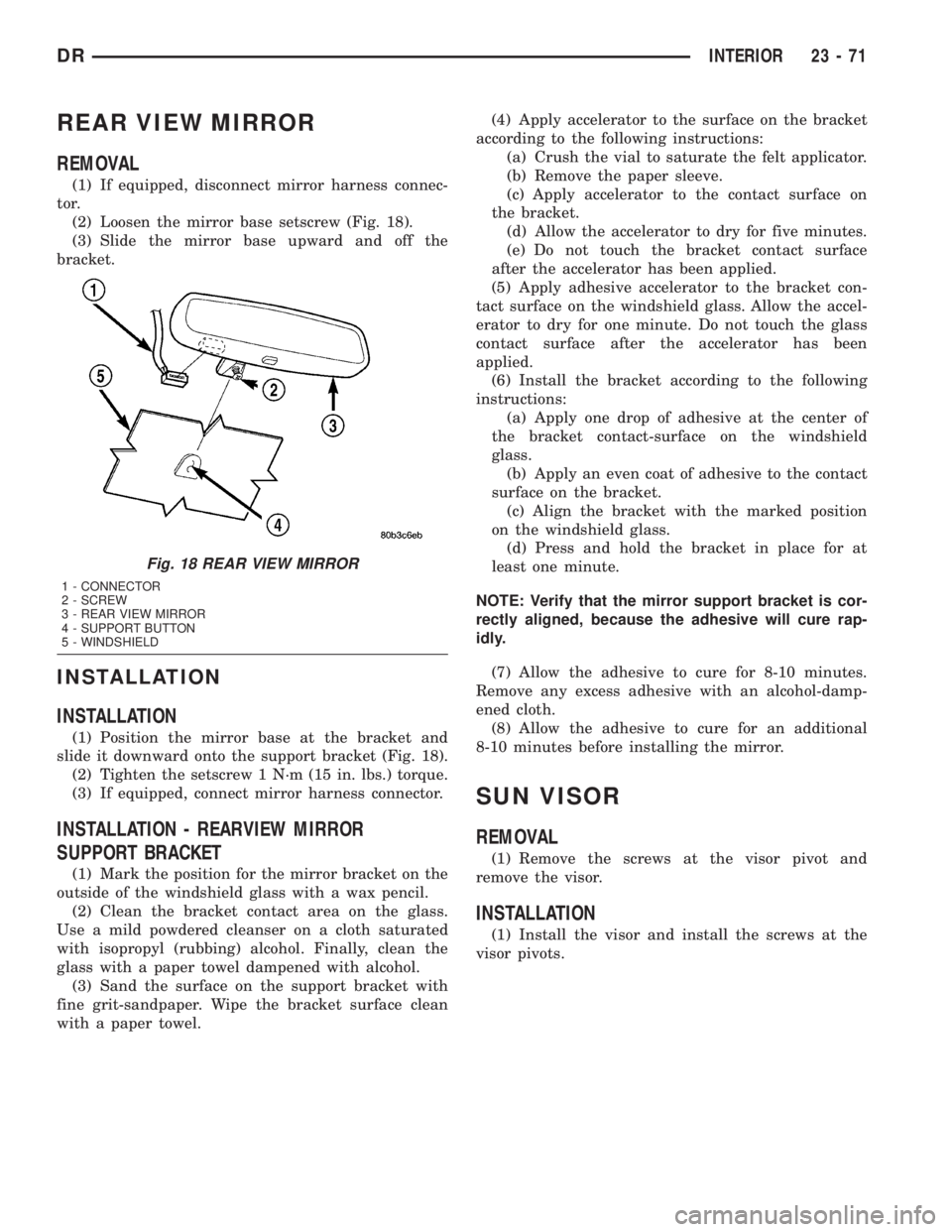 DODGE RAM 2003 Service Repair Manual REAR VIEW MIRROR
REMOVAL
(1) If equipped, disconnect mirror harness connec-
tor.
(2) Loosen the mirror base setscrew (Fig. 18).
(3) Slide the mirror base upward and off the
bracket.
INSTALLATION
INSTA DODGE RAM 2003 Service Repair Manual REAR VIEW MIRROR
REMOVAL
(1) If equipped, disconnect mirror harness connec-
tor.
(2) Loosen the mirror base setscrew (Fig. 18).
(3) Slide the mirror base upward and off the
bracket.
INSTALLATION
INSTA