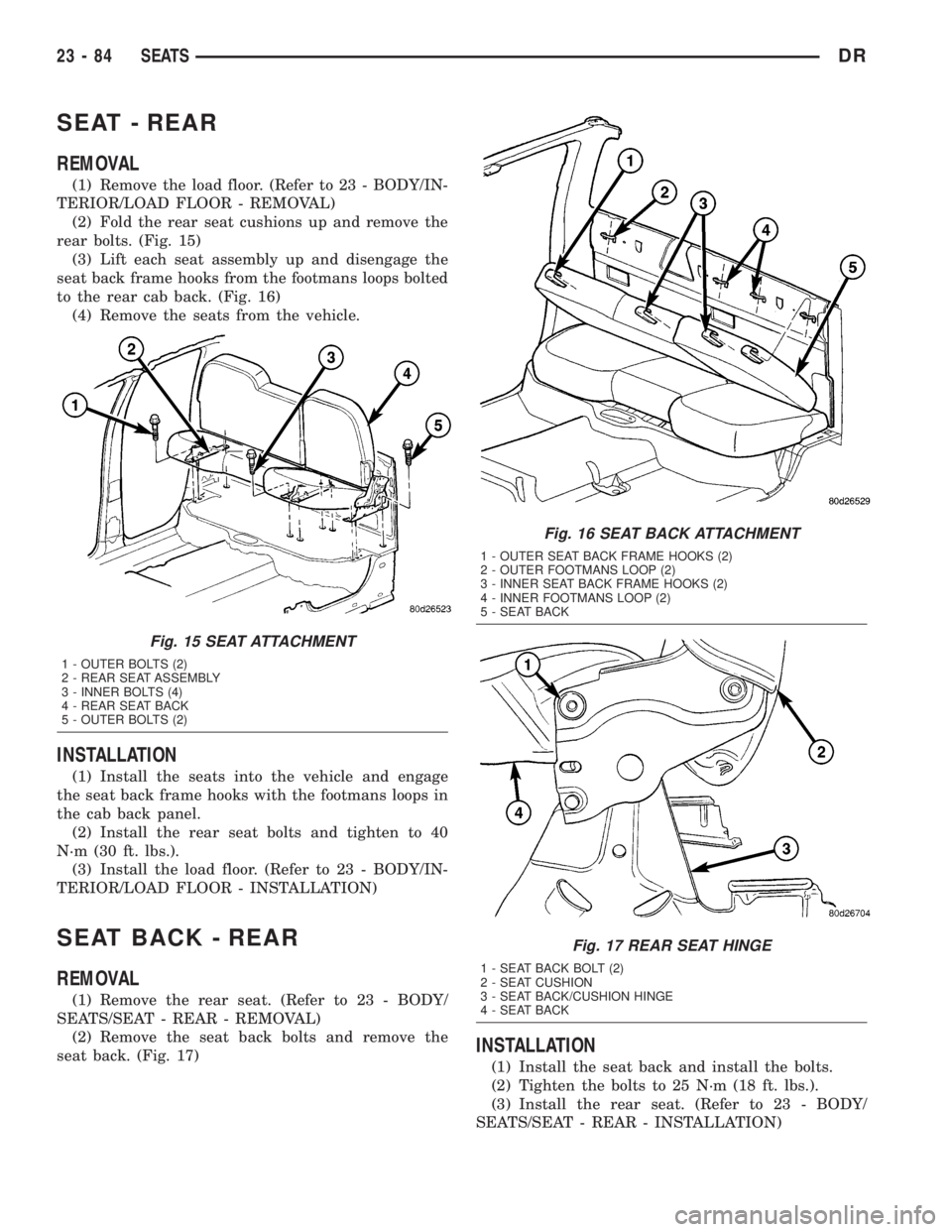 DODGE RAM 2003 Service Repair Manual SEAT - REAR
REMOVAL
(1) Remove the load floor. (Refer to 23 - BODY/IN-
TERIOR/LOAD FLOOR - REMOVAL)
(2) Fold the rear seat cushions up and remove the
rear bolts. (Fig. 15)
(3) Lift each seat assembly DODGE RAM 2003 Service Repair Manual SEAT - REAR
REMOVAL
(1) Remove the load floor. (Refer to 23 - BODY/IN-
TERIOR/LOAD FLOOR - REMOVAL)
(2) Fold the rear seat cushions up and remove the
rear bolts. (Fig. 15)
(3) Lift each seat assembly