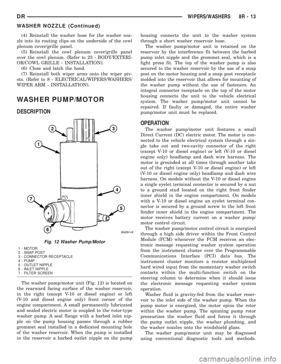 DODGE RAM 2003  Service Repair Manual (4) Reinstall the washer hose for the washer noz-
zle into its routing clips on the underside of the cowl
plenum cover/grille panel.
(5) Reinstall the cowl plenum cover/grille panel
over the cowl plen