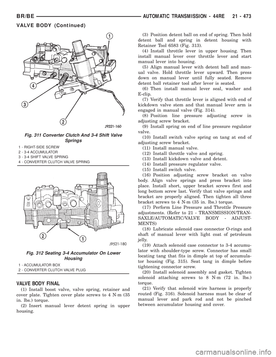 DODGE RAM 2001 Service Repair Manual VALVE BODY FINAL
(1) Install boost valve, valve spring, retainer and
cover plate. Tighten cover plate screws to 4 N´m (35
in. lbs.) torque.
(2) Insert manual lever detent spring in upper
housing.(3) DODGE RAM 2001 Service Repair Manual VALVE BODY FINAL
(1) Install boost valve, valve spring, retainer and
cover plate. Tighten cover plate screws to 4 N´m (35
in. lbs.) torque.
(2) Insert manual lever detent spring in upper
housing.(3)