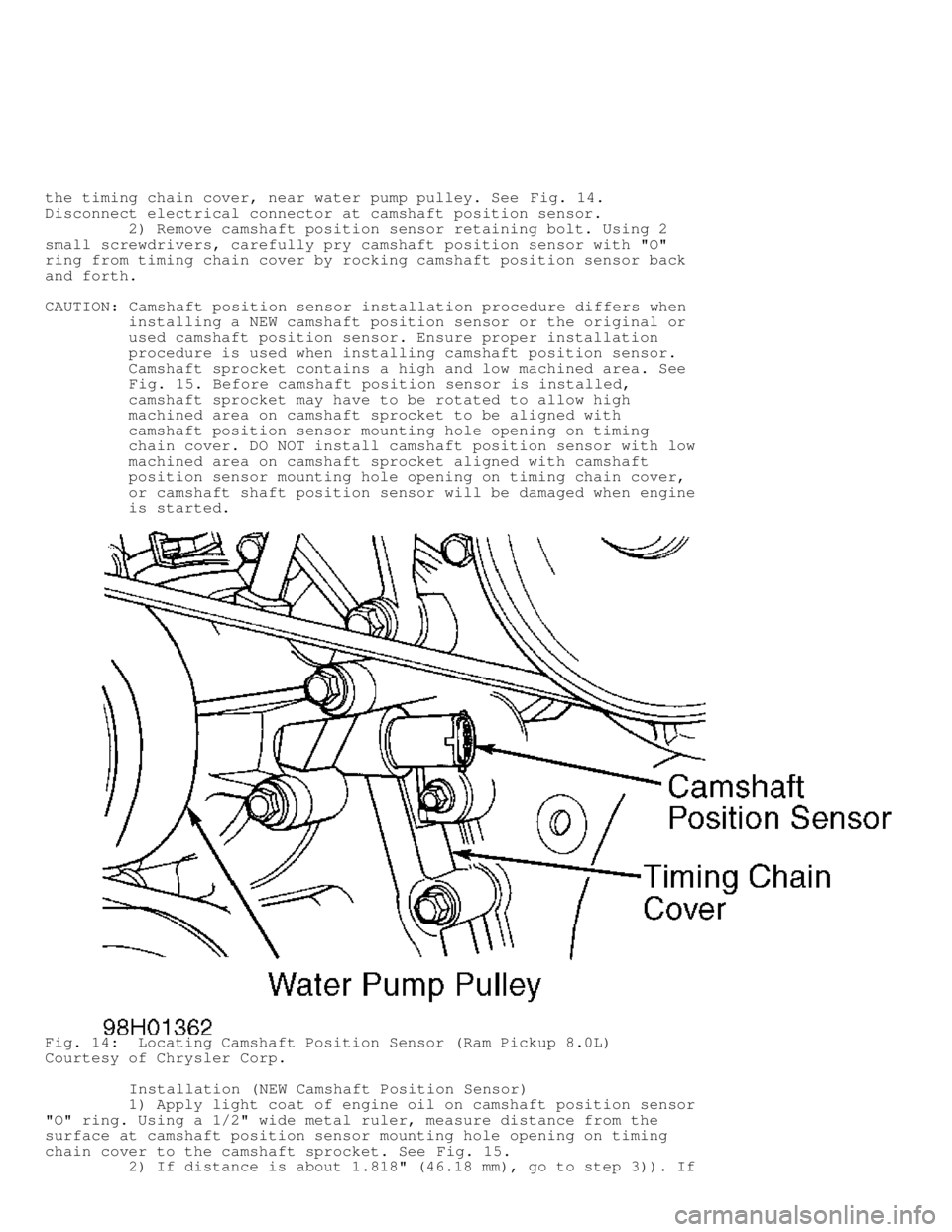 DODGE RAM 1999  Service Repair Manual the timing chain cover, near water pump pulley. See Fig. 14.
Disconnect electrical connector at camshaft position sensor.
         2) Remove camshaft position sensor retaining bolt. Using 2
small scre