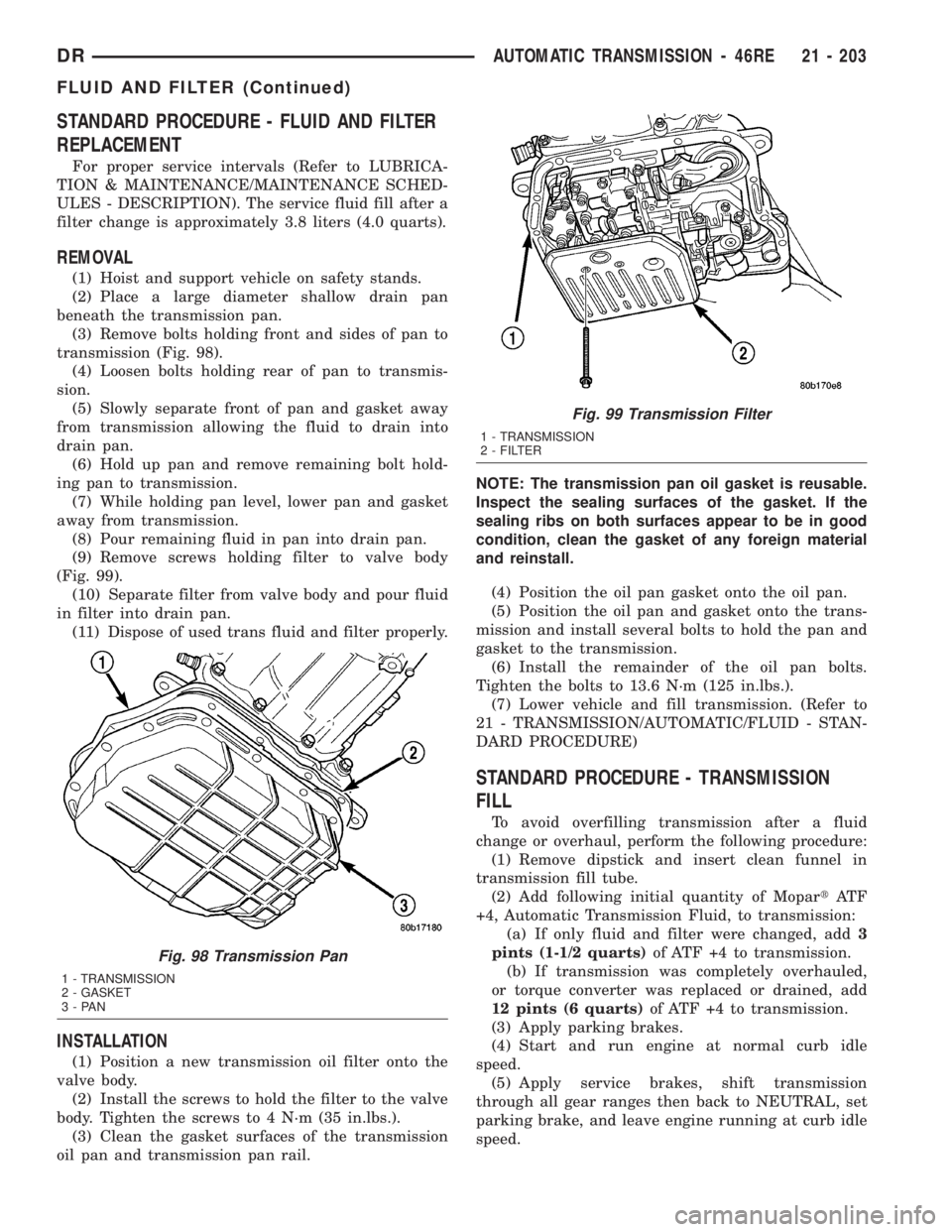 DODGE RAM 2003 Service Repair Manual STANDARD PROCEDURE - FLUID AND FILTER
REPLACEMENT
For proper service intervals (Refer to LUBRICA-
TION & MAINTENANCE/MAINTENANCE SCHED-
ULES - DESCRIPTION). The service fluid fill after a
filter chang DODGE RAM 2003 Service Repair Manual STANDARD PROCEDURE - FLUID AND FILTER
REPLACEMENT
For proper service intervals (Refer to LUBRICA-
TION & MAINTENANCE/MAINTENANCE SCHED-
ULES - DESCRIPTION). The service fluid fill after a
filter chang