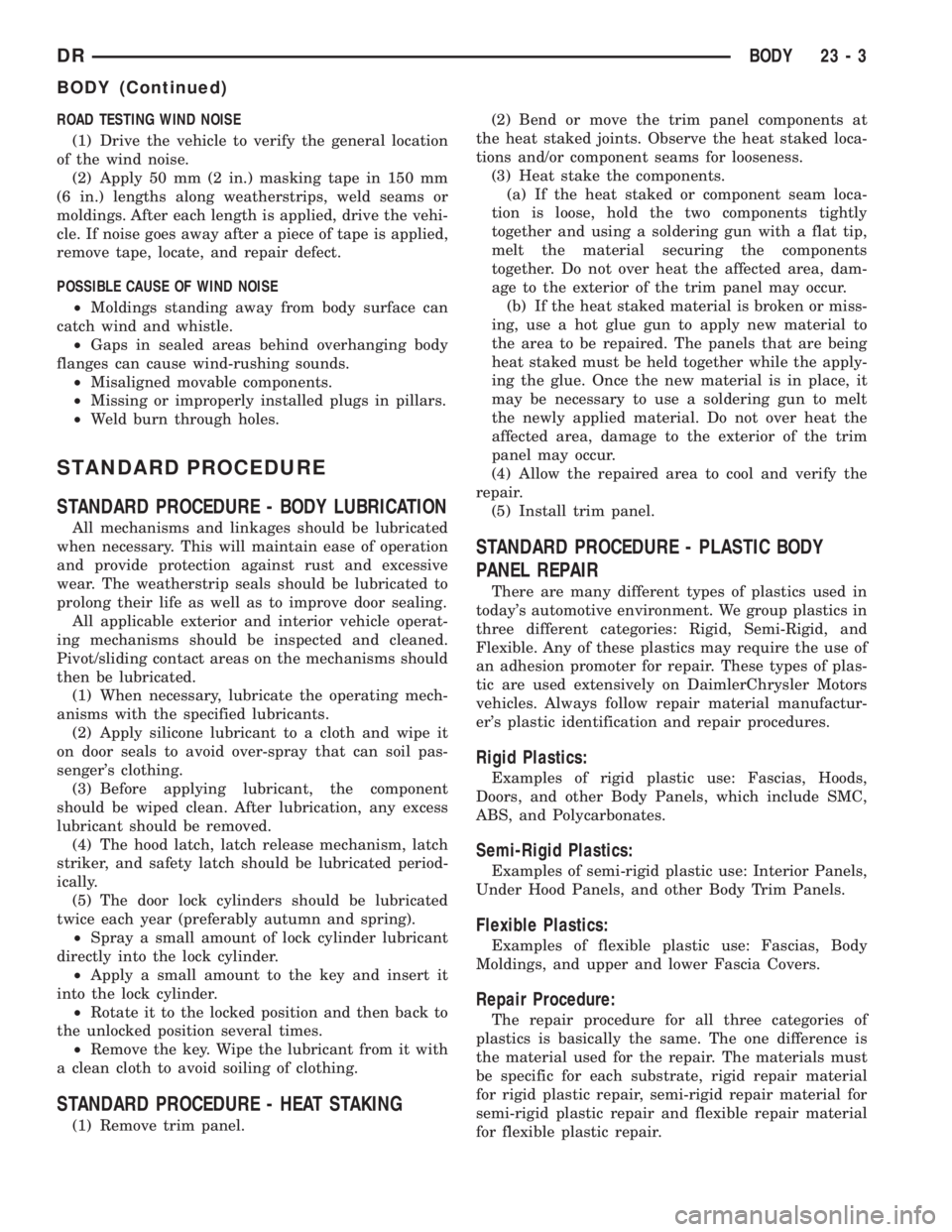 DODGE RAM 2003 Service Repair Manual ROAD TESTING WIND NOISE
(1) Drive the vehicle to verify the general location
of the wind noise.
(2) Apply 50 mm (2 in.) masking tape in 150 mm
(6 in.) lengths along weatherstrips, weld seams or
moldin DODGE RAM 2003 Service Repair Manual ROAD TESTING WIND NOISE
(1) Drive the vehicle to verify the general location
of the wind noise.
(2) Apply 50 mm (2 in.) masking tape in 150 mm
(6 in.) lengths along weatherstrips, weld seams or
moldin