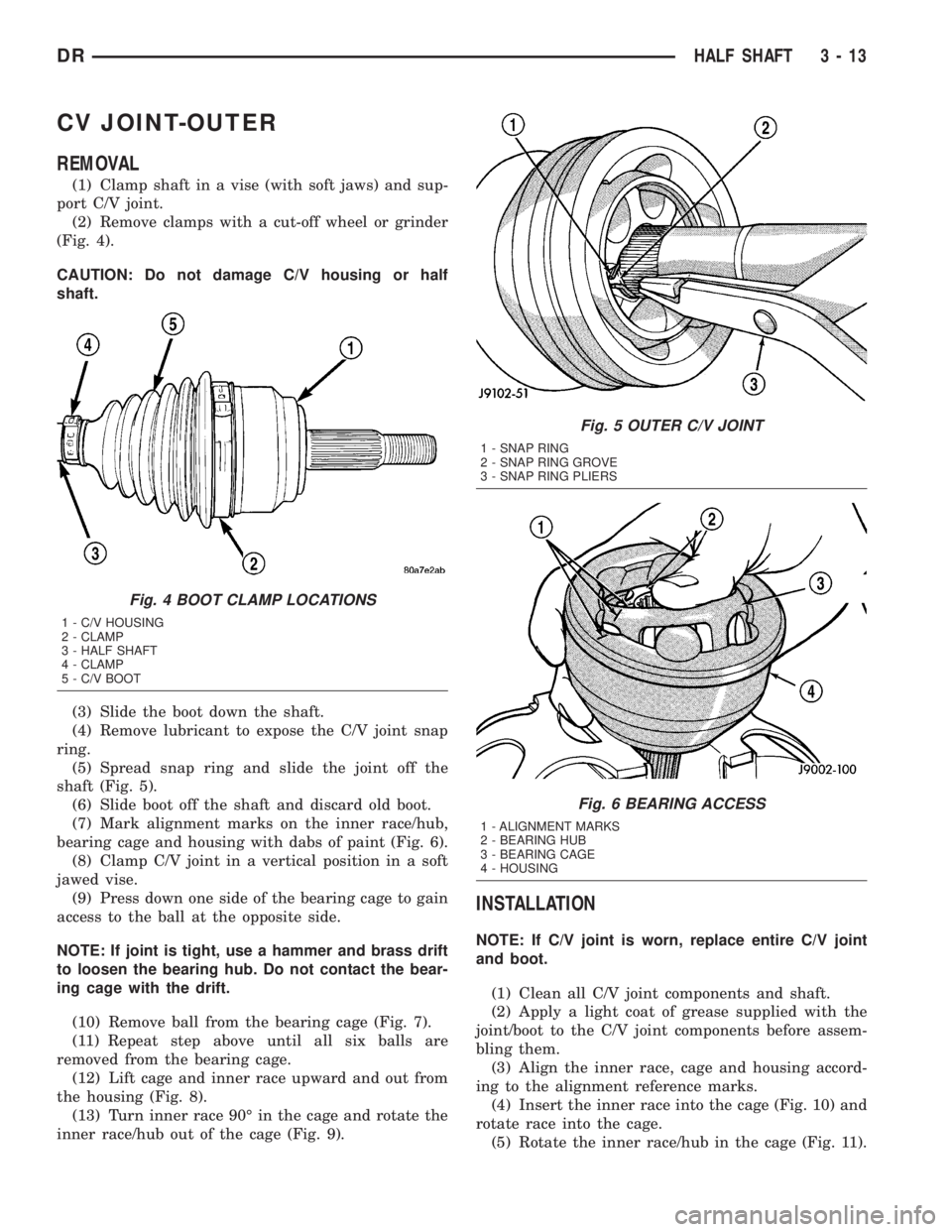 DODGE RAM 2003 Service Manual Online CV JOINT-OUTER
REMOVAL
(1) Clamp shaft in a vise (with soft jaws) and sup-
port C/V joint.
(2) Remove clamps with a cut-off wheel or grinder
(Fig. 4).
CAUTION: Do not damage C/V housing or half
shaft. DODGE RAM 2003 Service Manual Online CV JOINT-OUTER
REMOVAL
(1) Clamp shaft in a vise (with soft jaws) and sup-
port C/V joint.
(2) Remove clamps with a cut-off wheel or grinder
(Fig. 4).
CAUTION: Do not damage C/V housing or half
shaft.